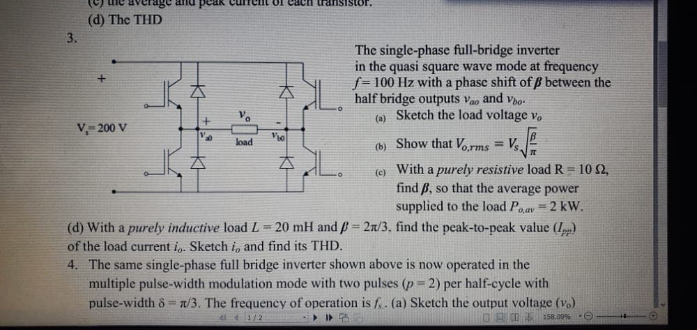 3.
(c) the rage and peak
(d) The THD
V, 200 V
20
load
of each transistor.
EL.
(d) With a purely inductive load L = 20 mH and = 2/3, find the peak-to-peak value (Ipp)
of the load current io. Sketch i, and find its THD.
4. The same single-phase full bridge inverter shown above is now operated in the
multiple pulse-width modulation mode with two pulses (p= 2) per half-cycle with
pulse-width 8 = 1/3. The frequency of operation is f.. (a) Sketch the output voltage (v.)
158.09% Ⓒ
4141/2
The single-phase full-bridge inverter
in the quasi square wave mode at frequency
f= 100 Hz with a phase shift of ß between the
half bridge outputs vao and Vbo
(a) Sketch the load voltage vo
(b)
(c) With a purely resistive load R = 10 2,
find ß, so that the average power
supplied to the load Po,av = 2 kW.
√2/2
Show that Vorms Vs.