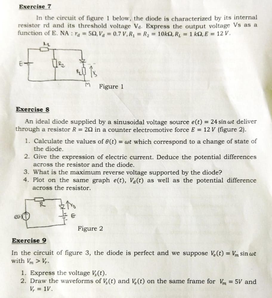 Exercise 7
In the circuit of figure 1 below, the diode is characterized by its internal
resistor rd and its threshold voltage Va. Express the output voltage Vs as a
function of E. NA: ra= 50, V₁ = 0.7 V, R₁ = R₂ = 10k, R₁ = 1 kQ, E = 12 V.
M
2013
M
Exercise 8
An ideal diode supplied by a sinusoidal voltage source e(t) = 24 sin wt deliver
through a resistor R = 202 in a counter electromotive force E = 12 V (figure 2).
Figure 1
1. Calculate the values of 0(t) = wt which correspond to a change of state of
the diode.
2. Give the expression of electric current. Deduce the potential differences
across the resistor and the diode.
R
3. What is the maximum reverse voltage supported by the diode?
4. Plot on the same graph e(t), Va(t) as well as the potential difference
across the resistor.
ZYD
E
Figure 2
Exercise 9
In the circuit of figure 3, the diode is perfect and we suppose Ve(t) = Vm sin wt
with Vm > Vr.
1. Express the voltage V₂(t).
2. Draw the waveforms of V, (t) and Ve(t) on the same frame for Vm = 5V and
V₁ = 1V.