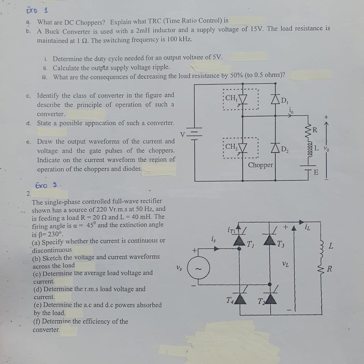 EXO 1
What are DC Choppers? Explain what TRC (Time Ratio Control) is
b. A Buck Converter is used with a 2mH inductor and a supply voltage of 15V. The load resistance is
maintained at 1 22. The switching frequency is 100 kHz.
i. Determine the duty cycle needed for an output voltage of 5V.
ii. Calculate the output supply voltage ripple.
iii. What are the consequences of decreasing the load resistance by 50% (to 0.5 ohms)?
c. Identify the class of converter in the figure and
describe the principle of operation of such a
converter.
d. State a possible application of such a converter.
e. Draw the output waveforms of the current and
voltage and the gate pulses of the choppers.
Indicate on the current waveform the region of
operation of the choppers and diodes.
Exo 2.
2.
The single-phase controlled full-wave rectifier
shown has a source of 220 Vr.m.s at 50 Hz, and
is feeding a load R = 20 22 and L = 40 mH. The
firing angle is a = 45° and the extinction angle
is ß= 230°.
(a) Specify whether the current is continuous or
discontinuous
(b) Sketch the voltage and current waveforms
across the load
(c) Determine the average load voltage and
current.
(d) Determine the r.m.s load voltage and
current.
(e) Determine the a.c and d.c powers absorbed
by the load.
(f) Determine the efficiency of the
converter.
Vs
CH,
CH₂
Chopper
ir/
TI
T4
T2
D₂
T3
VL
mooooo
iL
L Vo
E
L