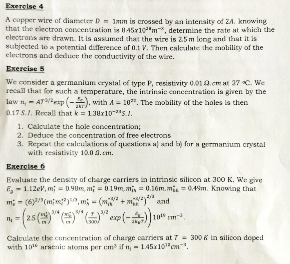 Exercise 4
A copper wire of diameter D = 1mm is crossed by an intensity of 2A. knowing
that the electron concentration is 8.45x1028 m-3, determine the rate at which the
electrons are drawn. It is assumed that the wire is 2.5 m long and that it is
subjected to a potential difference of 0.1 V. Then calculate the mobility of the
electrons and deduce the conductivity of the wire.
Exercise 5
We consider a germanium crystal of type P, resistivity 0.01 2. cm at 27 °C. We
recall that for such a temperature, the intrinsic concentration is given by the
law n₁ = AT³/² exp(-), with A = 10²2. The mobility of the holes is then
0.17 S.I. Recall that k = 1.38x10-23 S.I.
1. Calculate the hole concentration;
2. Deduce the concentration of free electrons
3. Repeat the calculations of questions a) and b) for a germanium crystal
with resistivity 10.0 2. cm.
Exercise 6
Evaluate the density of charge carriers in intrinsic silicon at 300 K. We give
Eg = 1.12eV, mi = 0.98m, m = 0.19m, min = 0.16m, mhh = 0.49m. Knowing that
me = (6) 2/3 (mim²) ¹/3, mi
(mi2/2 + m3/2)2/3 and
+3/2
3/4
3/4
- (2.5 (³)
n₁ =
2K)) 10
Eg
3/2
Т
(T)³7² exp(-2KBT)
1019 cm-3.
Calculate the concentration of charge carriers at T = 300 K in silicon doped
with 1016 arsenic atoms per cm³ if n = 1.45x10¹0 cm-³.