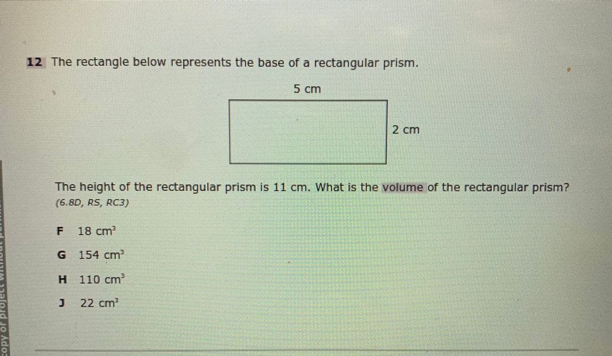 12 The rectangle below represents the base of a rectangular prism.
5 cm
2 cm
The height of the rectangular prism is 11 cm. What is the volume of the rectangular prism?
(6.8D, RS, RC3)
F
18 cm'
G 154 cm
H 110 cm?
22 cm2
Toud Jo Ados
