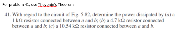 For problem 41, use Thevenin's Theorem
41. With regard to the circuit of Fig. 5.82, determine the power dissipated by (a) a
1 k2 resistor connected between a and b; (b) a 4.7 k resistor connected
between a and b; (c) a 10.54 k2 resistor connected between a and b.
