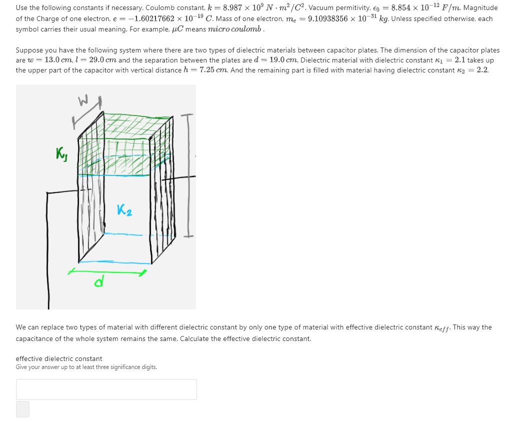 Suppose you have the following system where there are two types of dielectric materials between capacitor plates. The dimension of the capacitor plates
are w = 13.0 cm, l = 29.0 cm and the separation between the plates are d = 19.0 cm. Dielectric material with dielectric constant Kị = 2.1 takes up
the upper part of the capacitor with vertical distance h = 7.25 cm. And the remaining part is filled with material having dielectric constant Kg = 2.2.
Ky
We can replace two types of material with different dielectric constant by only one type of material with effective dielectric constant Keff. This way the
capacitance of the whole system remains the same. Calculate the effective dielectric constant.
effective dielectric constant
Give your answer up to at least three significance digits.
