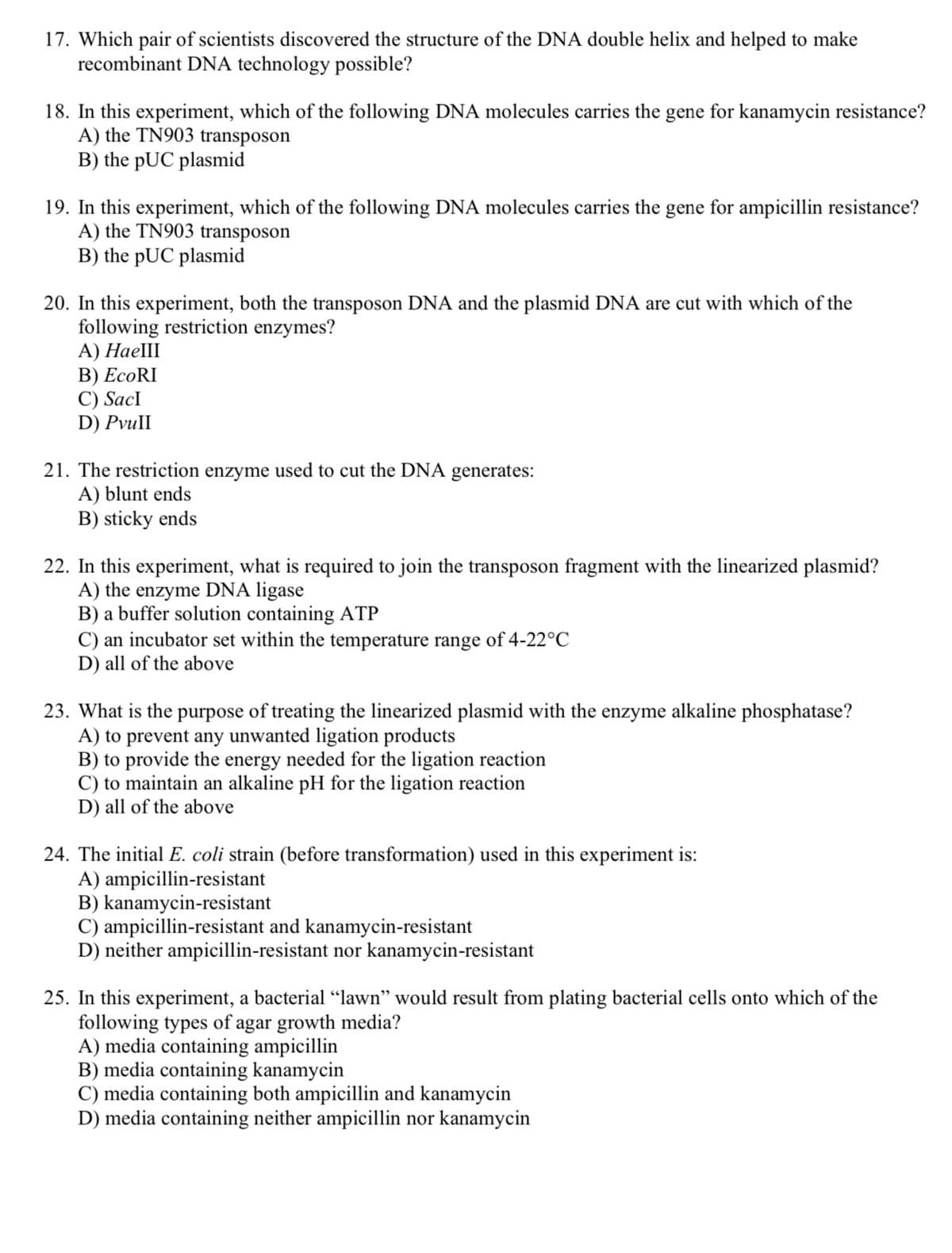 17. Which pair of scientists discovered the structure of the DNA double helix and helped to make
recombinant DNA technology possible?
18. In this experiment, which of the following DNA molecules carries the gene for kanamycin resistance?
A) the TN903 transposon
B) the pUC plasmid
19. In this experiment, which of the following DNA molecules carries the gene for ampicillin resistance?
A) the TN903 transposon
B) the pUC plasmid
20. In this experiment, both the transposon DNA and the plasmid DNA are cut with which of the
following restriction enzymes?
А) НаеШ
В) ЕcoRI
C) SacI
D) PvuII
21. The restriction enzyme used to cut the DNA generates:
A) blunt ends
B) sticky ends
22. In this experiment, what is required to join the transposon fragment with the linearized plasmid?
A) the enzyme DNA ligase
B) a buffer solution containing ATP
C) an incubator set within the temperature range of 4-22°C
D) all of the above
23. What is the purpose of treating the linearized plasmid with the enzyme alkaline phosphatase?
A) to prevent any unwanted ligation products
B) to provide the energy needed for the ligation reaction
C) to maintain an alkaline pH for the ligation reaction
D) all of the above
24. The initial E. coli strain (before transformation) used in this experiment is:
A) ampicillin-resistant
B) kanamycin-resistant
C) ampicillin-resistant and kanamycin-resistant
D) neither ampicillin-resistant nor kanamycin-resistant
25. In this experiment, a bacterial "lawn" would result from plating bacterial cells onto which of the
following types of agar growth media?
A) media containing ampicillin
B) media containing kanamycin
C) media containing both ampicillin and kanamycin
D) media containing neither ampicillin nor kanamycin
