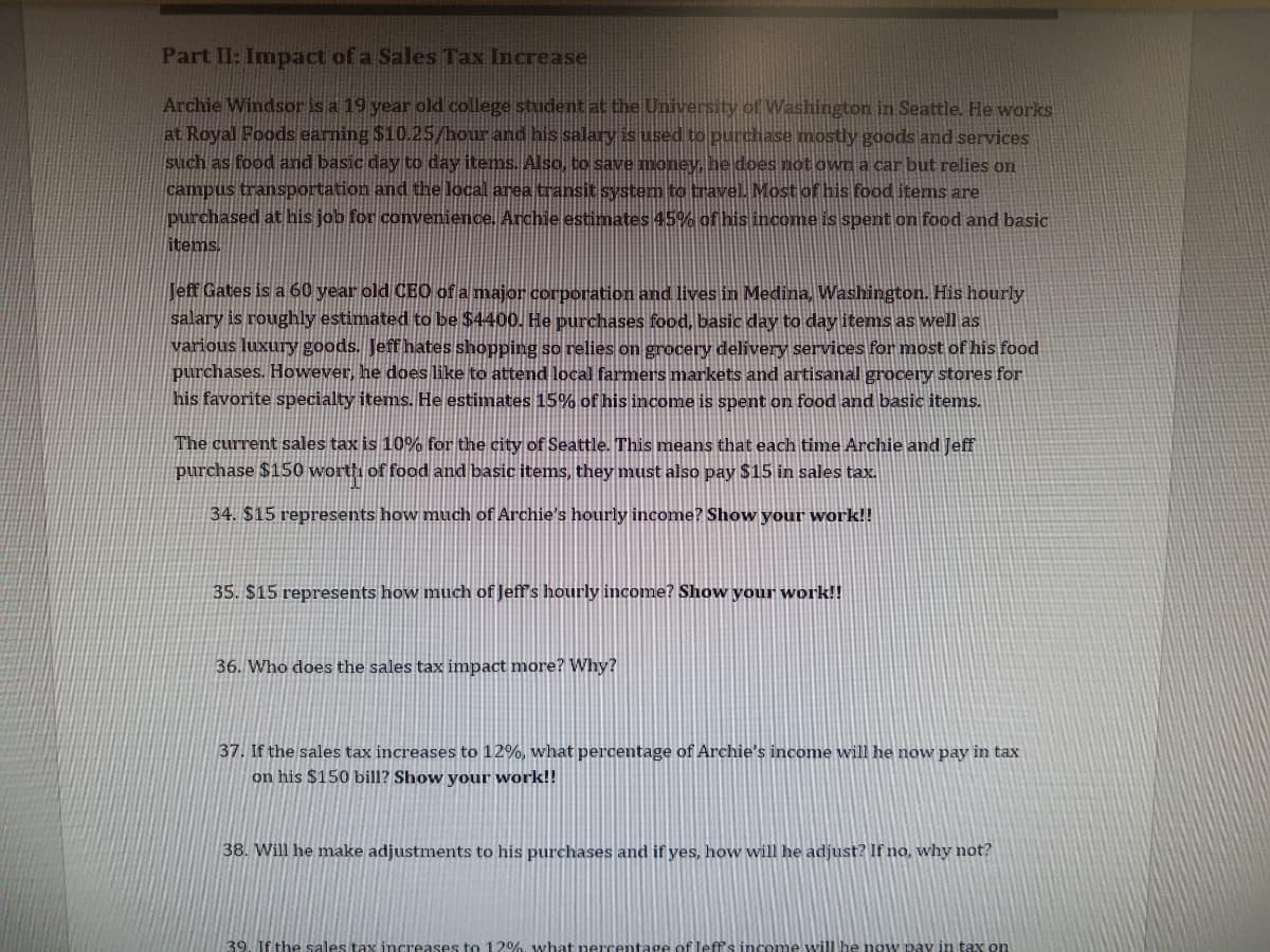 Part II: Impact of a Sales Tax Increase
Archie Windsor is a 19 year old college student at the University of Washington in Seattle. He works
at Royal Foods earning $10.25/hour and his salary is used to purchase mostly goods and services
such as food and basic day to day items. Also, to save money, he does not own a car but relies on
campus transportation and the local area transit system to travel. Most of his food items are
purchased at his job for convenience. Archie estimates 45% of his income is spent on food and basic
items.
Jeff Gates is a 60 year old CEO of a major corporation and lives in Medina, Washington. His hourly
salary is roughly estimated to be $4400. He purchases food, basic day to day items as well as
various luxury goods. Jeff hates shopping so relies on grocery delivery services for most of his food
purchases. However, he does like to attend local farmers markets and artisanal grocery stores for
his favorite specialty items. He estimates 15% of his income is spent on food and basic items.
The current sales tax is 10% for the city of Seattle. This means that each time Archie and Jeff
purchase $150 worth of food and basic items, they must also pay $15 in sales tax.
34. $15 represents how much of Archie's hourly income? Show your work!!
35. $15 represents how much of Jeff's hourly income? Show your work!!
36. Who does the sales tax impact more? Why?
37. If the sales tax increases to 12%, what percentage of Archie's income will he now pay in tax
on his $150 bill? Show your work!!
38. Will he make adjustments to his purchases and if yes, how will he adjust? If no, why not?
39. If the sales tax increases to 12%, what percentage of leff's income will he now pay in tax on
