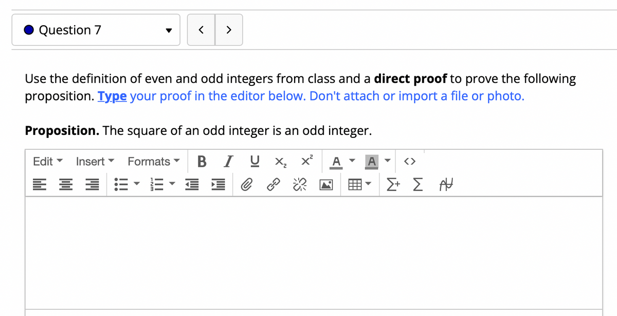 Question 7
Use the definition of even and odd integers from class and a direct proof to prove the following
proposition. Type your proof in the editor below. Don't attach or import a file or photo.
Proposition. The square of an odd integer is an odd integer.
Edit -
Insert -
Formats
I U x x²
A
<>
Σ Σ
