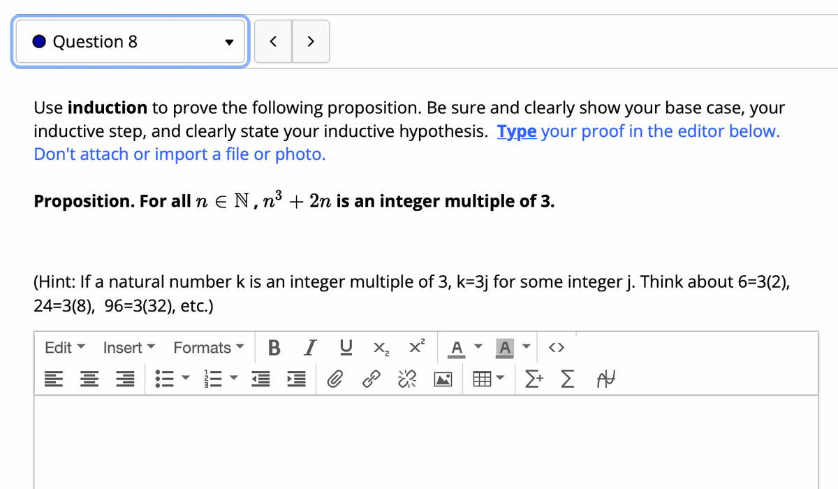 Question 8
>
Use induction to prove the following proposition. Be sure and clearly show your base case, your
inductive step, and clearly state your inductive hypothesis. Type your proof in the editor below.
Don't attach or import a file or photo.
Proposition. For all n E N, n³ + 2n is an integer multiple of 3.
(Hint: If a natural number k is an integer multiple of 3, k=3j for some integer j. Think about 6=3(2),
24=3(8), 96=3(32), etc.)
Edit
Insert -
Formats
B I U X, x²
A
Σ Σ
