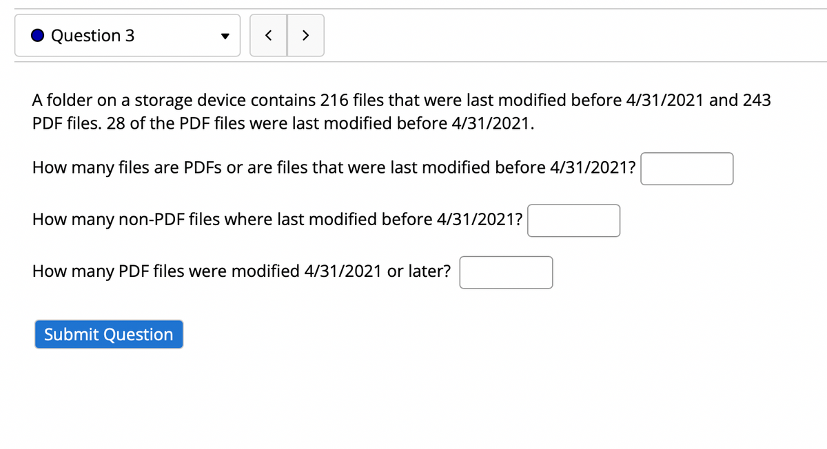 Question 3
>
A folder on a storage device contains 216 files that were last modified before 4/31/2021 and 243
PDF files. 28 of the PDF files were last modified before 4/31/2021.
How many files are PDFS or are files that were last modified before 4/31/2021?
How many non-PDF files where last modified before 4/31/2021?
How many PDF files were modified 4/31/2021 or later?
Submit Question
