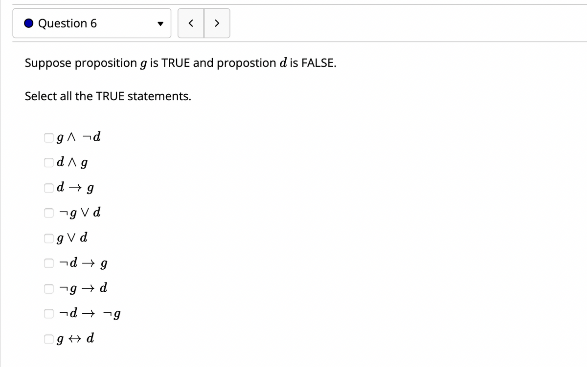 Question 6
>
Suppose proposition g is TRUE and propostion d is FALSE.
Select all the TRUE statements.
OgA ¬d
Od^g
Od → g
O -g Vd
Og V d
nd → g
7g → d
O nd → -g
Og + d
