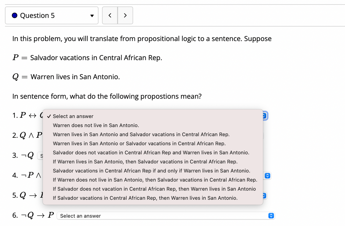 Question 5
>
In this problem, you will translate from propositional logic to a sentence. Suppose
P = Salvador vacations in Central African Rep.
Q
= Warren lives in San Antonio.
In sentence form, what do the following propostions mean?
1. P → C v Select an answer
Warren does not live in San Antonio.
2. Q AP
Warren lives in San Antonio and Salvador vacations in Central African Rep.
Warren lives in San Antonio or Salvador vacations in Central African Rep.
Salvador does not vacation in Central African Rep and Warren lives in San Antonio.
3. ¬Q s
If Warren lives in San Antonio, then Salvador vacations in Central African Rep.
Salvador vacations in Central African Rep if and only if Warren lives in San Antonio.
4. ¬P A
If Warren does not live in San Antonio, then Salvador vacations in Central African Rep.
If Salvador does not vacation in Central African Rep, then Warren lives in San Antonio
5. Q → 1
If Salvador vacations in Central African Rep, then Warren lives in San Antonio.
6. ¬Q → P Select an answer
