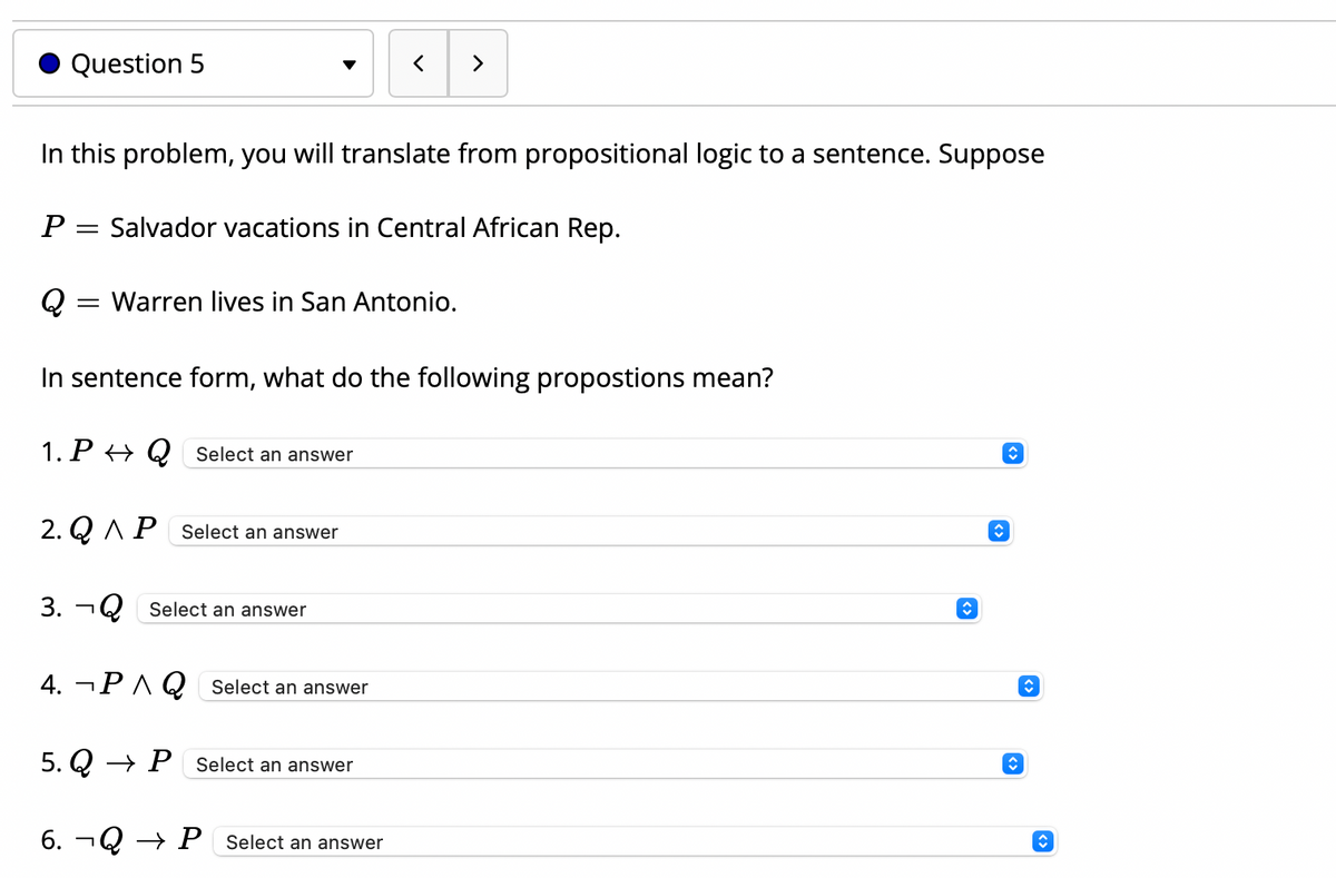 Question 5
In this problem, you will translate from propositional logic to a sentence. Suppose
Salvador vacations in Central African Rep.
Q :
Warren lives in San Antonio.
In sentence form, what do the following propostions mean?
1.
.P → Q Select an answer
2. Q AP Select an answer
3. ¬Q Select an answer
4. ¬P A Q Select an answer
5. Q → P Select an answer
6. ¬Q → P _Select an answer
