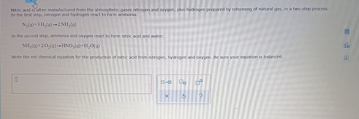 Nitric acid is often manufactured from the atmospheric gases nitrogen and oxygen, plus hydrogen prepared by reforming of natural gas, in a two-step process.
In the first step, nitrogen and hydrogen react to form ammonia:
N2(g)+3 H,(g)→2 NH3(g)
圖
In the second step, ammonia and oxygen react to form nitric acid and water:
NH, (g)+20,(g)–HNO;(g)+H,0(g)
olo
Write the net chemical equation for the production of nitric acid from nitrogen, hydrogen and oxygen. Be sure your equation is balanced.
