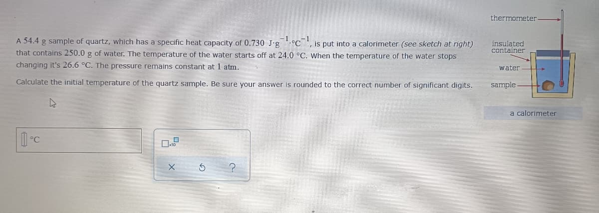 thermometer
A 54.4 g sample of quartz, which has a specific heat capacity of 0.730 J-g °C, is put into a calorimeter (see sketch at right)
that contains 250.0 g of water. The temperature of the water starts off at 24.0 °C. When the temperature of the water stops
insulated
container
changing it's 26.6 °C. The pressure remains constant at 1 atm.
water
Calculate the initial temperature of the quartz sample. Be sure your answer is rounded to the correct number of significant digits.
sample
a calorimeter
