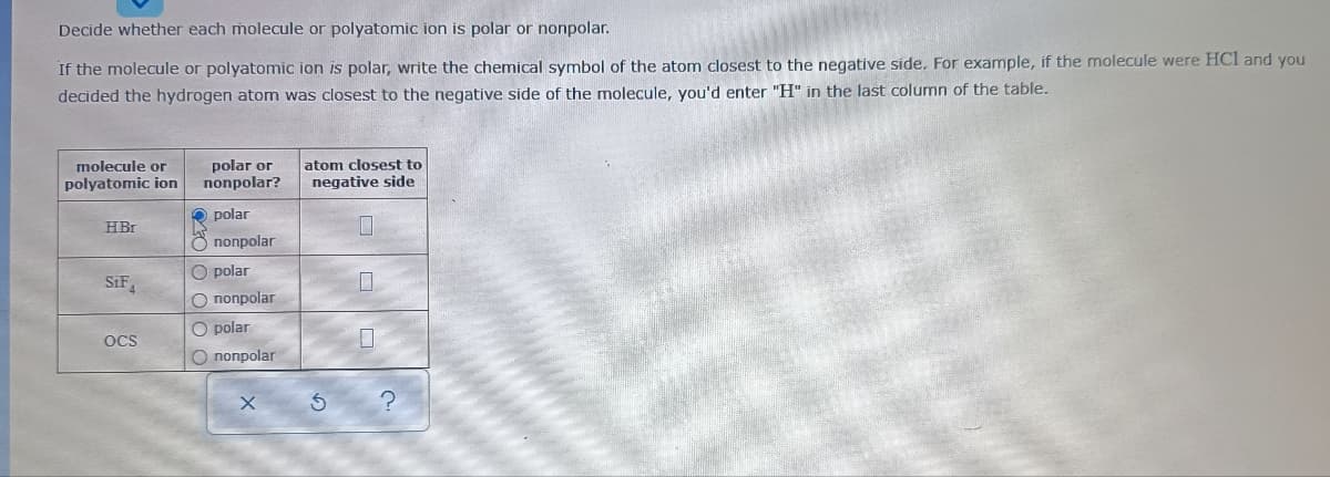 Decide whether each molecule or polyatomic ion is polar or nonpolar.
If the molecule or polyatomic ion is polar, write the chemical symbol of the atom closest to the negative side. For example, if the molecule were HCl and you
decided the hydrogen atom was closest to the negative side of the molecule, you'd enter "H" in the last column of the table.
polar or
nonpolar?
molecule or
atom closest to
polyatomic ion
negative side
polar
HBr
Ö nonpolar
O polar
SiF
O nonpolar
O polar
OcS
O nonpolar
