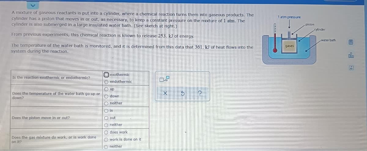 A mixture of gaseous reactants is put into a cylinder, where a chemical reaction turns them into gaseous products. The
cylinder has a piston that moves in or out, as necessary, to keep a constant pressure on the mixture of 1 atm. The
cylinder is also submerged in a large insulated water bath. (See sketch at right.)
1 atm pressure
piston
cylinder
From previous experiments, this chemical reaction is known to release 253. kJ of energy.
water bath
The temperature of the water bath is monitored, and it is determined from this data that 361, kJ of heat flows into the
system during the reaction.
gases
do
O exothermic
Is the reaction exothermic or endothermic?
O endothermic
O up
Does the temperature of the water bath go up or
down?
O down
O neither
O in
Does the piston move in or out?
O out
O neither
O does work
Does the gas mixture do work, or is work done
on it?
O work is done on it
O neither
