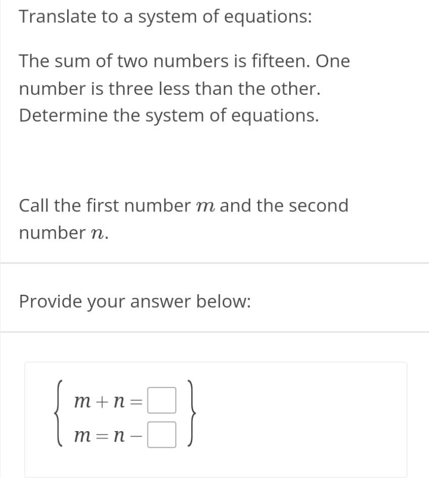 Translate to a system of equations:
The sum of two numbers is fifteen. One
number is three less than the other.
Determine the system of equations.
Call the first number m and the second
number n.
Provide your answer below:
m +n=
m =n -
