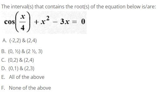 The interval(s) that contains the root(s) of the equation below is/are:
cos
+x² – 3x = 0
A. (-2,2) & (2,4)
B. (0, 2) & (2 2, 3)
C. (0,2) & (2,4)
D. (0,1) & (2,3)
E. All of the above
F. None of the above
