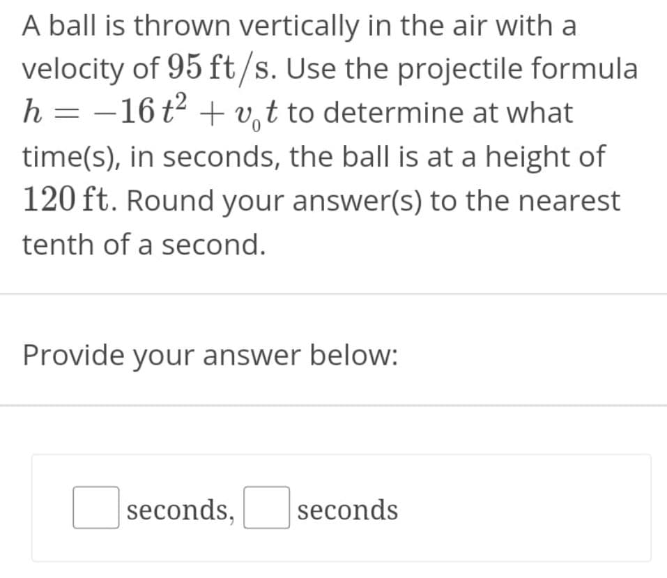 A ball is thrown vertically in the air with a
velocity of 95 ft/s. Use the projectile formula
h = –16t² + v,t to determine at what
time(s), in seconds, the ball is at a height of
120 ft. Round your answer(s) to the nearest
tenth of a second.
Provide your answer below:
seconds,
seconds
