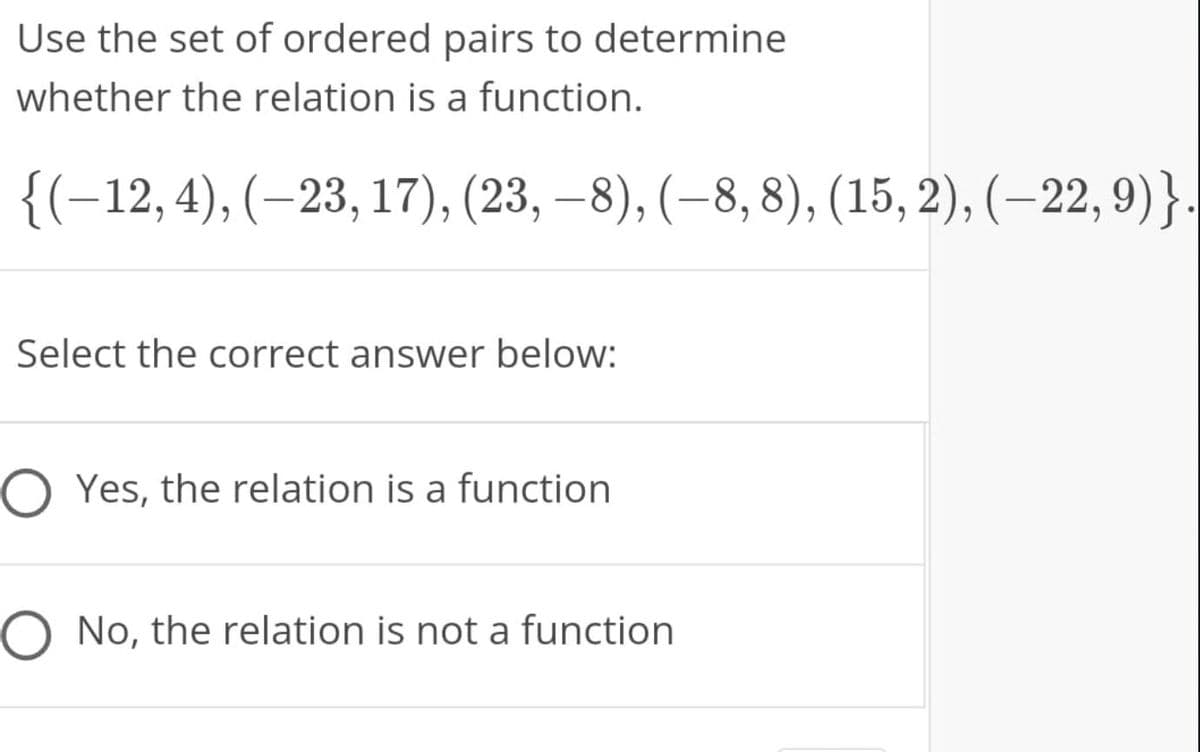 Use the set of ordered pairs to determine
whether the relation is a function.
{(-12,4), (–23, 17), (23, –8), (–8, 8), (15, 2), (–22, 9)}.
Select the correct answer below:
O Yes, the relation is a function
O No, the relation is not a function
