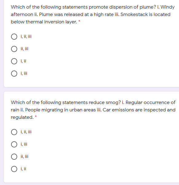 Which of the following statements promote dispersion of plume? i. Windy
afternoon ii. Plume was released at a high rate ii. Smokestack is located
below thermal inversion layer. *
O i, ii, i
O ii, i
O i,i
O i, i
Which of the following statements reduce smog? i. Regular occurrence of
rain ii. People migrating in urban areas iii. Car emissions are inspected and
regulated. *
O i, ii, i
i, ii
ii, ii
O i, i
