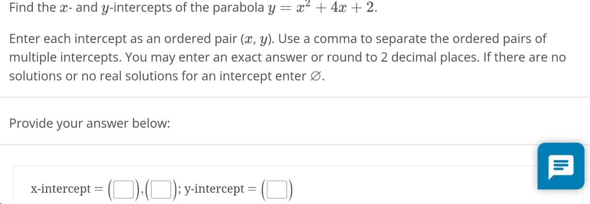 Find the x- and y-intercepts of the parabola y = x² + 4x + 2.
Enter each intercept as an ordered pair (x, y). Use a comma to separate the ordered pairs of
multiple intercepts. You may enter an exact answer or round to 2 decimal places. If there are no
solutions or no real solutions for an intercept enter Ø.
Provide your answer below:
x-intercept = (O):(O); y-intercept =
