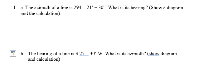 1. a. The azimuth of a line is 294 - 21’ – 30*. What is its bearing? (Show a diagram
and the calculation).
b. The bearing of a line is S 25 - 30' W. What is its azimuth? (show diagram
and calculation)
