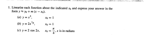 1. Linearize each function about the indicated xo and express your answer in the
form y a yo + m (x - xo).
(a) y = x',
Xo = 1
(b) y = 2r'3,
Xo = 1
(c) y = 2 cos 2x, xo = , x is in radians
