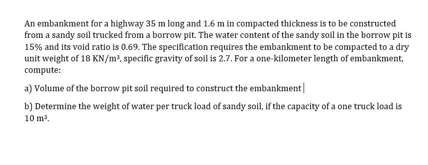 An embankment for a highway 35 m long and 1.6 m in compacted thickness is to be constructed
from a sandy soil trucked from a borrow pit. The water content of the sandy soil in the borrow pit is
15% and its void ratio is 0.69. The specification requires the embankment to be compacted to a dry
unit weight of 18 KN/m³, specific gravity of soil is 2.7. For a one-kilometer length of embankment,
compute:
a) Volume of the borrow pit soil required to construct the embankment|
b) Determine the weight of water per truck load of sandy soil, if the capacity of a one truck load is
10 m3.
