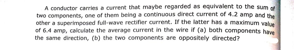 A conductor carries a current that maybe regarded as equivalent to the sum of
two components, one of them being a continuous direct current of 4.2 amp and the
other a superimposed full-wave rectifier current. If the latter has a maximum value
of 6.4 amp, calculate the average current in the wire if (a) both components have
the same direction, (b) the two components are oppositely directed?
