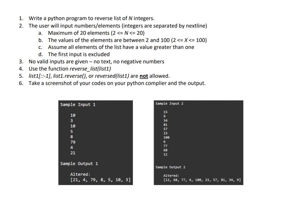 1. Write a python program to reverse list of N integers.
2. The user will input numbers/elements (integers are separated by nextline)
а.
Maximum of 20 elements (2 <= N <= 20)
b. The values of the elements are between 2 and 100 (2 <= X <= 100)
Assume all elements of the list have a value greater than one
d. The first input is excluded
С.
3. No valid inputs are given - no text, no negative numbers
4. Use the function reverse_list(list1)
5. list1[::-1], list1.reverse(), or reversed(list1) are not allowed.
6. Take a screenshot of your codes on your python complier and the output.
Sample Input 1
Sample Input 2
15
10
6.
34
81
10
57
23
8.
100
79
77
4
68
21
12
Sample Output 1
Sample Output 2
Altered:
Altered:
[21, 4, 79, 8, 5, 10, 3]
[12, 68, 77, 6, 10е, 23, 57, 81, 34, 9]
