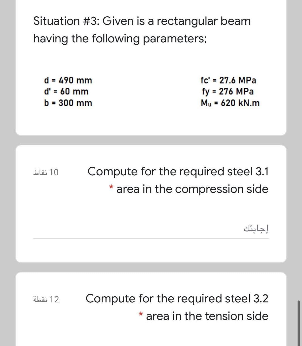 Situation #3: Given is a rectangular beam
having the following parameters;
d = 490 mm
d' = 60 mm
b = 300 mm
fc' = 27.6 MPa
fy = 276 MPa
Mu = 620 kN.m
%3D
10 نقاط
Compute for the required steel 3.1
area in the compression side
إجابتك
ibäi 12
Compute for the required steel 3.2
* area in the tension side
