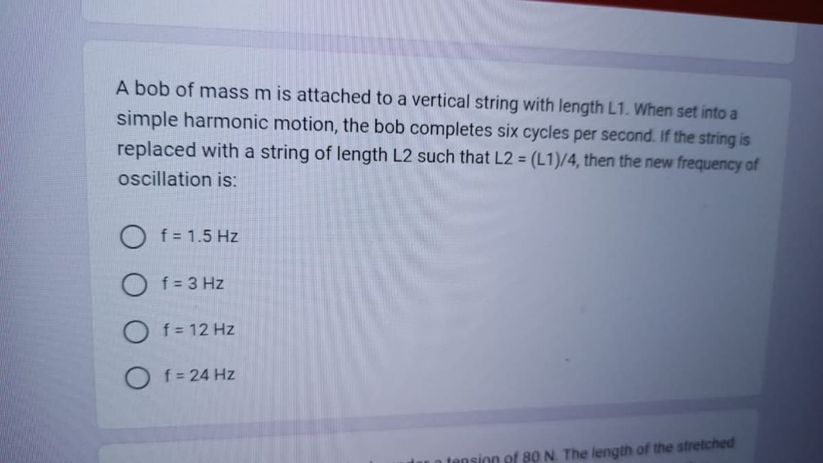 A bob of mass m is attached to a vertical string with length L1. When set into a
simple harmonic motion, the bob completes six cycles per second. If the string is
replaced with a string of length L2 such that L2 = (L1)/4, then the new frequency of
oscillation is:
f = 1.5 Hz
f = 3 Hz
Of=12 Hz
Of = 24 Hz
der a tension of 80 N. The length of the stretched