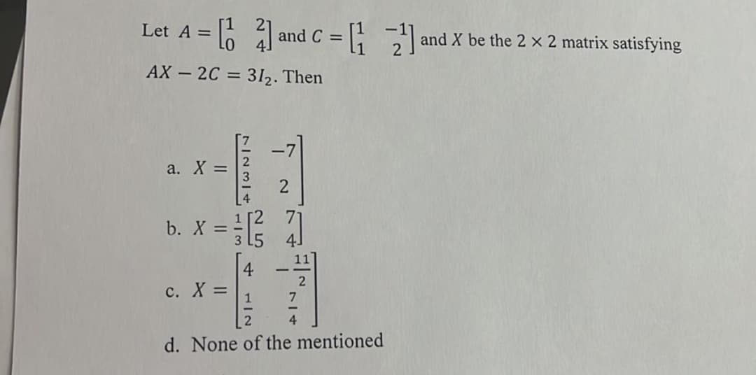 Let A = [1
21²
AX2C = 31₂. Then
a. X =
7234 LIM
b. X = =
c. X =
and
dc = [₁2²]
C
2
[3/7]
11
7
d. None of the mentioned
and X be the 2 x 2 matrix satisfying