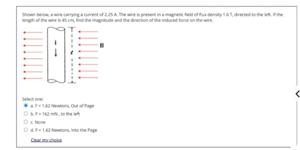 Shown below, a wire carrying a current of 2.25 A. The wire is present in a magnetic field of flux density 1.6 T, directed to the left. If the
length of the wire is 45 cm, find the magnitude and the direction of the induced force on the wire.
Select one:
a. F = 1.62 Newtons, Out of Page
O b. F= 162 mN, to the left
O c. None
d. F= 1.62 Newtons, Into the Page
Clear my choice
B