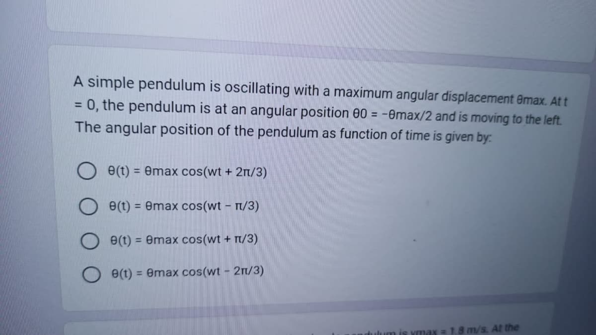 A simple pendulum is oscillating with a maximum angular displacement 8max. At t
= 0, the pendulum is at an angular position 00 = -0max/2 and is moving to the left.
The angular position of the pendulum as function of time is given by:
8(t) = 8max cos(wt + 2n/3)
e(t) = 8max cos(wt - π/3)
e(t) = 8max cos(wt + 1/3)
O e(t) = emax cos(wt - 2n/3)
andulum is ymax = 1.8 m/s. At the