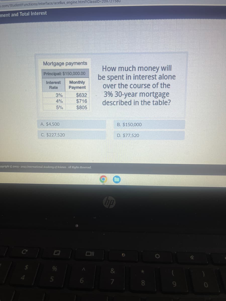 Functions/Interface/acellus_engine.html?classID=209/21580
s.com/Student
ment and Total Interest
Mortgage payments
Principal: $150,000.00
Interest Monthly
Rate
Payment
3%
4%
5%
A. $4,500
C. $227,520
5
$632
$716
$805
opyright © 2003-2023 International Academy of Science. All Rights Reserved.
A
6
How much money will
be spent in interest alone
over the course of the
3% 30-year mortgage
described in the table?
hp
B. $150,000
D. $77,520
*00
8