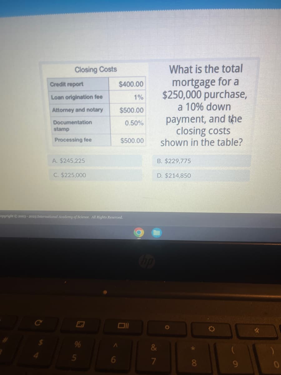 Closing Costs
Credit report
Loan origination fee
Attorney and notary
Documentation
stamp
Processing fee
A. $245,225
C. $225,000
%
$400.00
Copyright © 2003-2023 International Academy of Science. All Rights Reserved.
A
6
$500.00
0.50%
1%
$500.00
Ħ
O
What is the total
mortgage for a
$250,000 purchase,
a 10% down
payment, and the
closing costs
shown in the table?
B. $229,775
D. $214,850
&
7
O
*
O
9