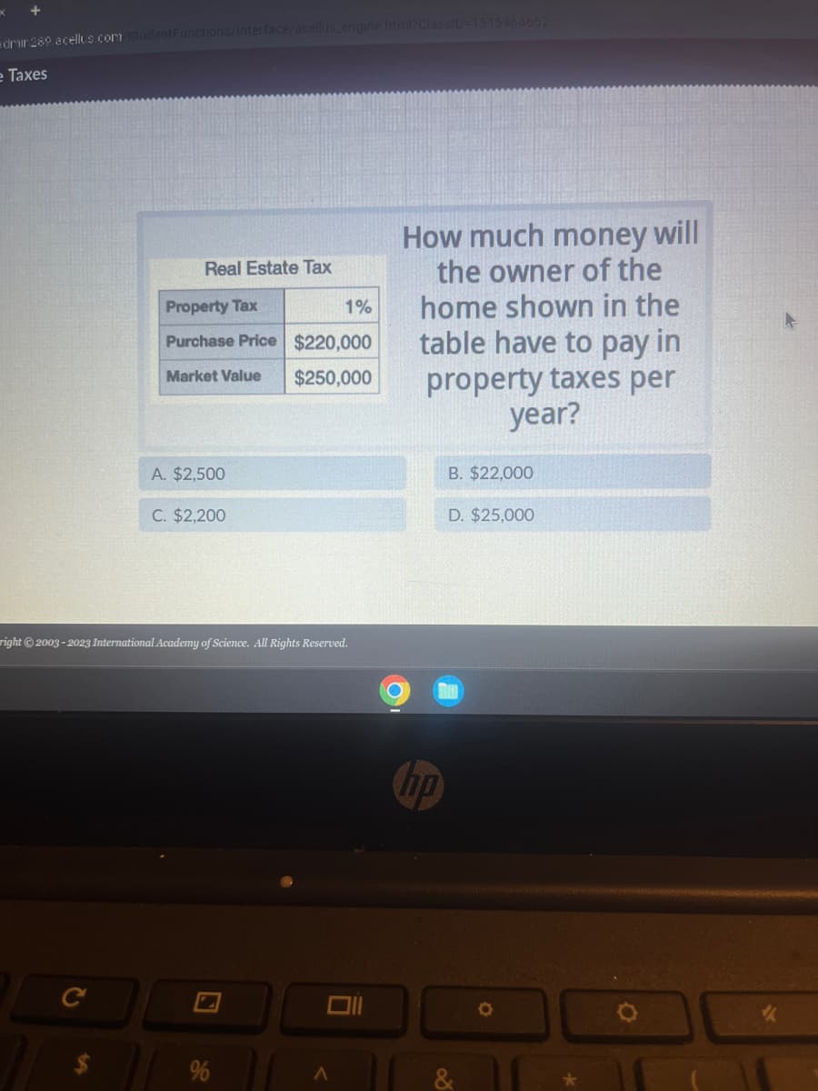 x
+
dmin289.acellus.com/StudentFunctions/Interface/acellus_engine.html?ClassID=1515964652
e Taxes
Real Estate Tax
LA
Property Tax
Purchase Price $220,000
Market Value
$250,000
A. $2,500
C. $2,200
right © 2003-2023 International Academy of Science. All Rights Reserved.
%
1%
Ō
A
C
How much money will
the owner of the
home shown in the
table have to pay in
property taxes per
year?
hp
B. $22,000
D. $25,000
O
✔