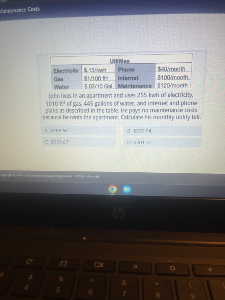 Maintenance Costs
4
Electricity $.15/kwh
$1/100 ft3
$.03/10 Gal
Gas
Water
A. $189.69
C. $309.69
Copyright © 2003-2023 International Academy of Science. All Rights Reserved.
John lives in an apartment and uses 255 kwh of electricity,
1010 ft3 of gas, 445 gallons of water, and internet and phone
plans as described in the table. He pays no maintenance costs
because he rents the apartment. Calculate his monthly utility bill.
Utilities
Oll
A
6
$40/month
$100/month
Maintenance $120/month
Phone
Internet
hp
B. $533.94
D. $201.70
&
7
*
8