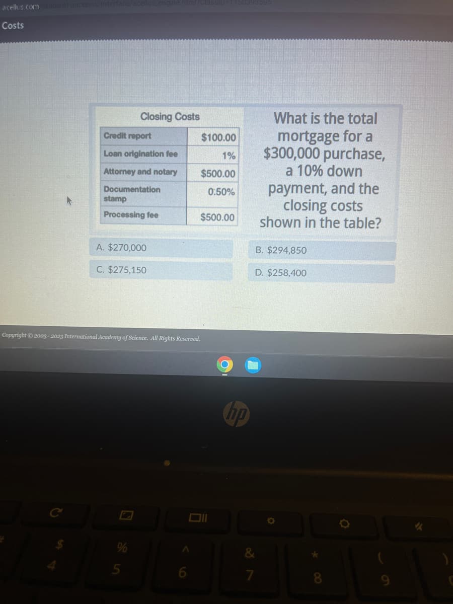 -acellus.com
Costs
Closing Costs
Credit report
Loan origination fee
Attorney and notary
Documentation
stamp
Processing fee
A. $270,000
C. $275,150
Copyright © 2003-2023 International Academy of Science. All Rights Reserved.
A
$100.00
1%
$500.00
0.50%
$500.00
hp
What is the total
mortgage for a
$300,000 purchase,
a 10% down
&
7
payment, and the
closing costs
shown in the table?
B. $294,850
D. $258,400
★
8
Ō
✓