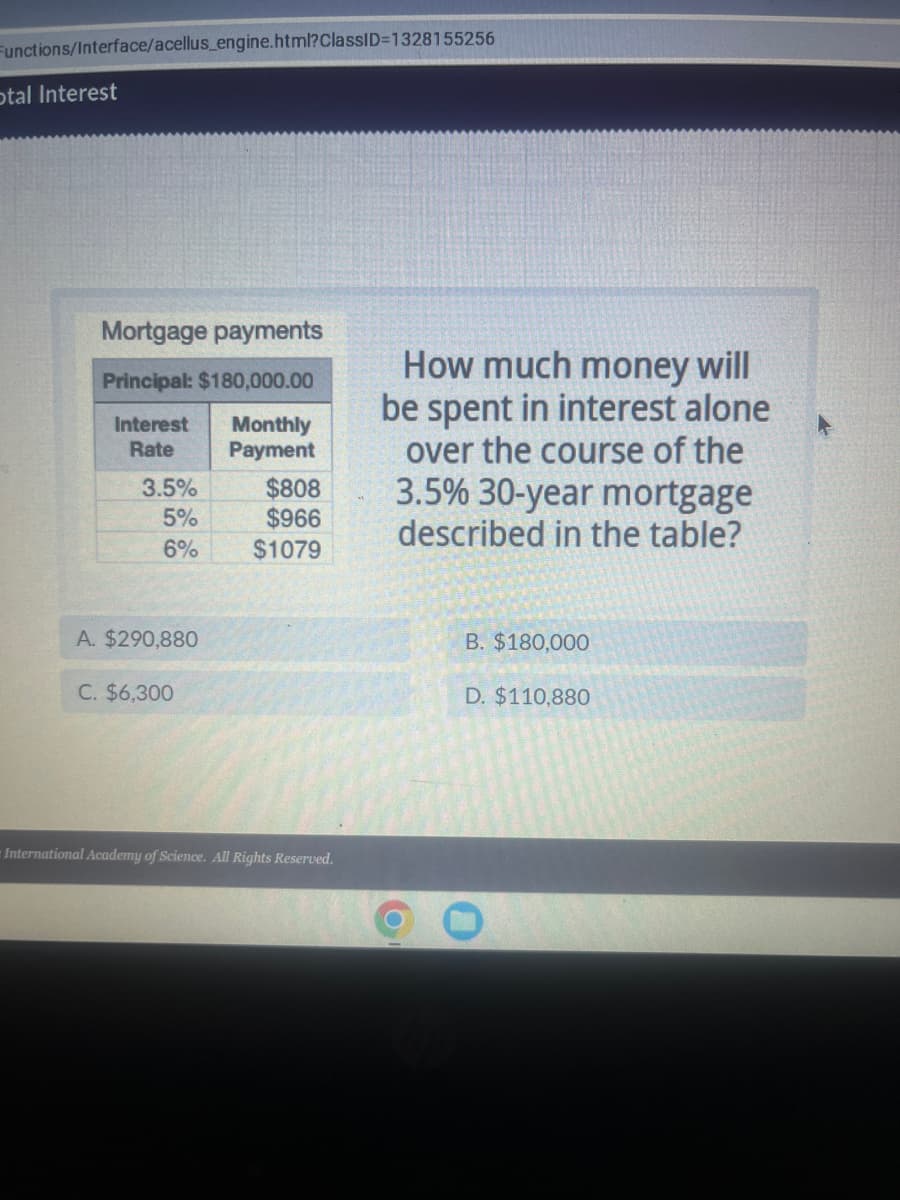 Functions/Interface/acellus_engine.html?ClassID=1328155256
otal Interest
Mortgage payments
Principal: $180,000.00
Interest Monthly
Rate
Payment
3.5%
5%
6%
A. $290,880
C. $6,300
$808
$966
$1079
International Academy of Science. All Rights Reserved.
How much money will
be spent in interest alone
over the course of the
3.5% 30-year mortgage
described in the table?
O
B. $180,000
D. $110,880