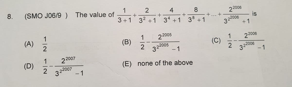 8.
1
(SMO J06/9) The value of
4
8
22006
- is
3+1 32 +1
3 +1
38 +1
+... +
322006
+1
(A)
1
(B)
22005
1
(C)
2
2 2006
322005
-1
322006
-1
1
(D)
22007
322007
-1
(E) none of the above
2.
1/2
