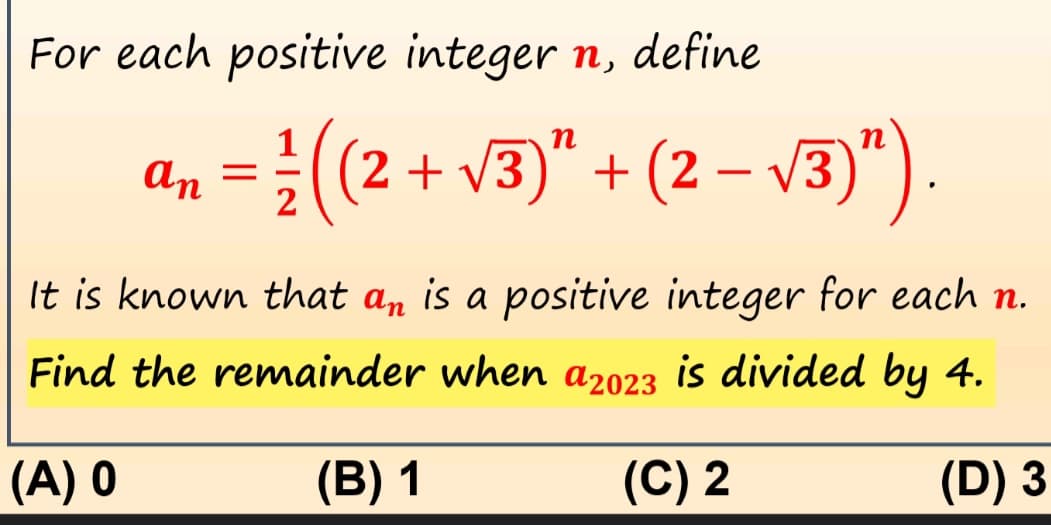 For each positive integer n, define
an = 1/2 (C₂
(2 + √3)² + (2 − √3)”).
-
It is known that an is a positive integer for each n.
Find the remainder when a2023 is divided by 4.
(A) 0
(B) 1
(C) 2
(D) 3