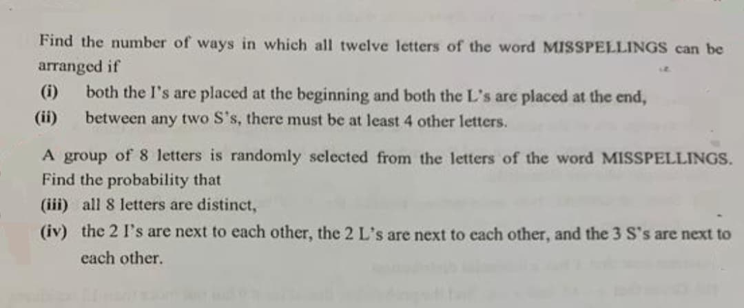 Find the number of ways in which all twelve letters of the word MISSPELLINGS can be
arranged if
both the I's are placed at the beginning and both the L's are placed at the end,
between any two S's, there must be at least 4 other letters.
A group of 8 letters is randomly selected from the letters of the word MISSPELLINGS.
Find the probability that
(iii) all 8 letters are distinct,
(iv) the 2 I's are next to each other, the 2 L's are next to each other, and the 3 S's are next to
each other.