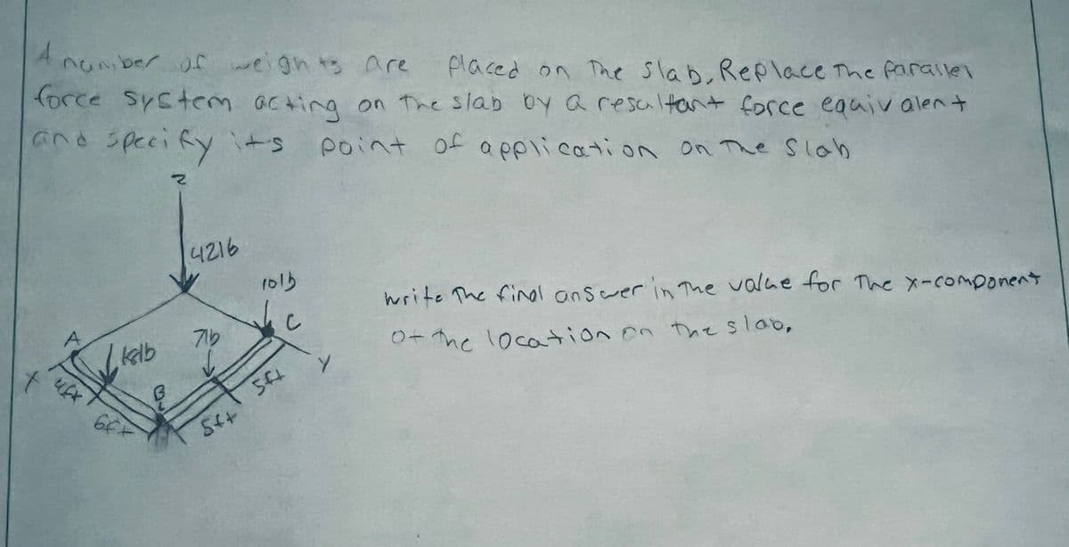 A
number of weights are
placed on The Slab, Replace The farallel
force system acting on the slab by a resultant force equivalent
and specify it's point of application on the Slab
2
kalb
B
4216
71b
5++
1015
541
Y
write The find answer in the value for The x-component
of the location on the slab,