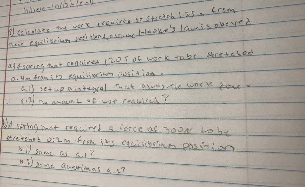 2) calcalate the worr required to Stredch 1.25 from
heir cquilibriung posi tions,assuane Hooke's lawis obeyed
a}4 spring that reauired 12o ĵOf work to be
6.4m from i ts equilibriam position.
a.l) setup aintegral that glvej the workk doue
stretehed
qi2
The amucr t of wor ceauiresr
DA spring Daat of 300 tobe
m its equilibrinm eas iri on
required a foree
stretched 0;2 m from
6.1) same as al?
b.2)
Some awestion as a.27
