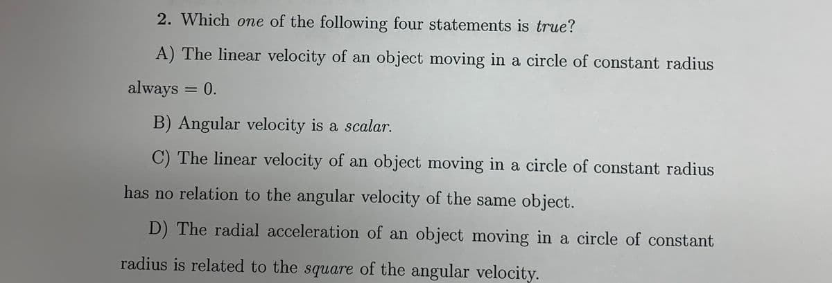 2. Which one of the following four statements is true?
A) The linear velocity of an object moving in a circle of constant radius
always = 0.
B) Angular velocity is a scalar.
C) The linear velocity of an object moving in a circle of constant radius
has no relation to the angular velocity of the same object.
D) The radial acceleration of an object moving in a circle of constant
radius is related to the square of the angular velocity.
