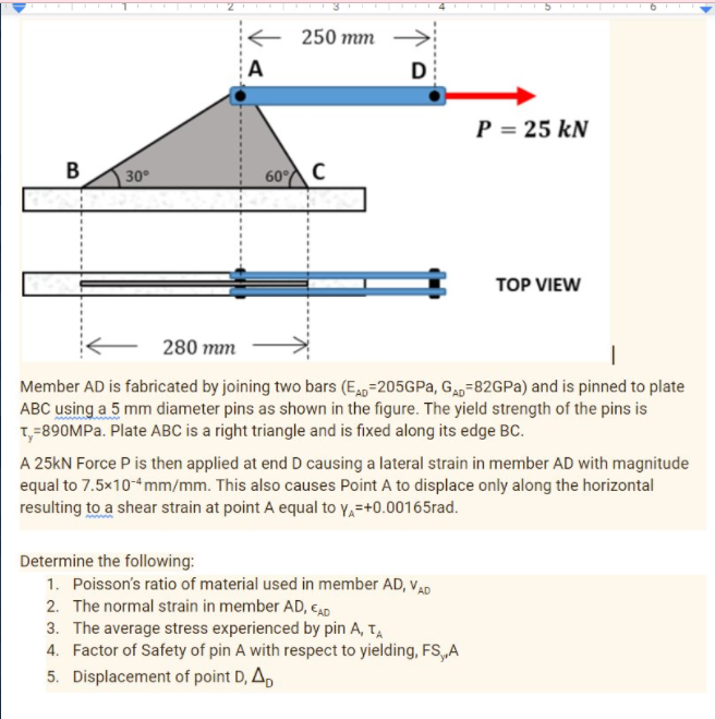 250 mm
A
D
P = 25 kN
B
30
60 C
TOP VIEW
280 mm
Member AD is fabricated by joining two bars (E0=205GP,, Ga=82GPA) and is pinned to plate
ABC using a 5 mm diameter pins as shown in the figure. The yield strength of the pins is
T,=890MPA. Plate ABC is a right triangle and is fixed along its edge BC.
A 25KN Force P is then applied at end D causing a lateral strain in member AD with magnitude
equal to 7.5x10-mm/mm. This also causes Point A to displace only along the horizontal
resulting to a shear strain at point A equal to y,=+0.00165rad.
Determine the following:
1. Poisson's ratio of material used in member AD, vAD
2. The normal strain in member AD, caD
3. The average stress experienced by pin A, T,
4. Factor of Safety of pin A with respect to yielding, FS,A
5. Displacement of point D, A,
