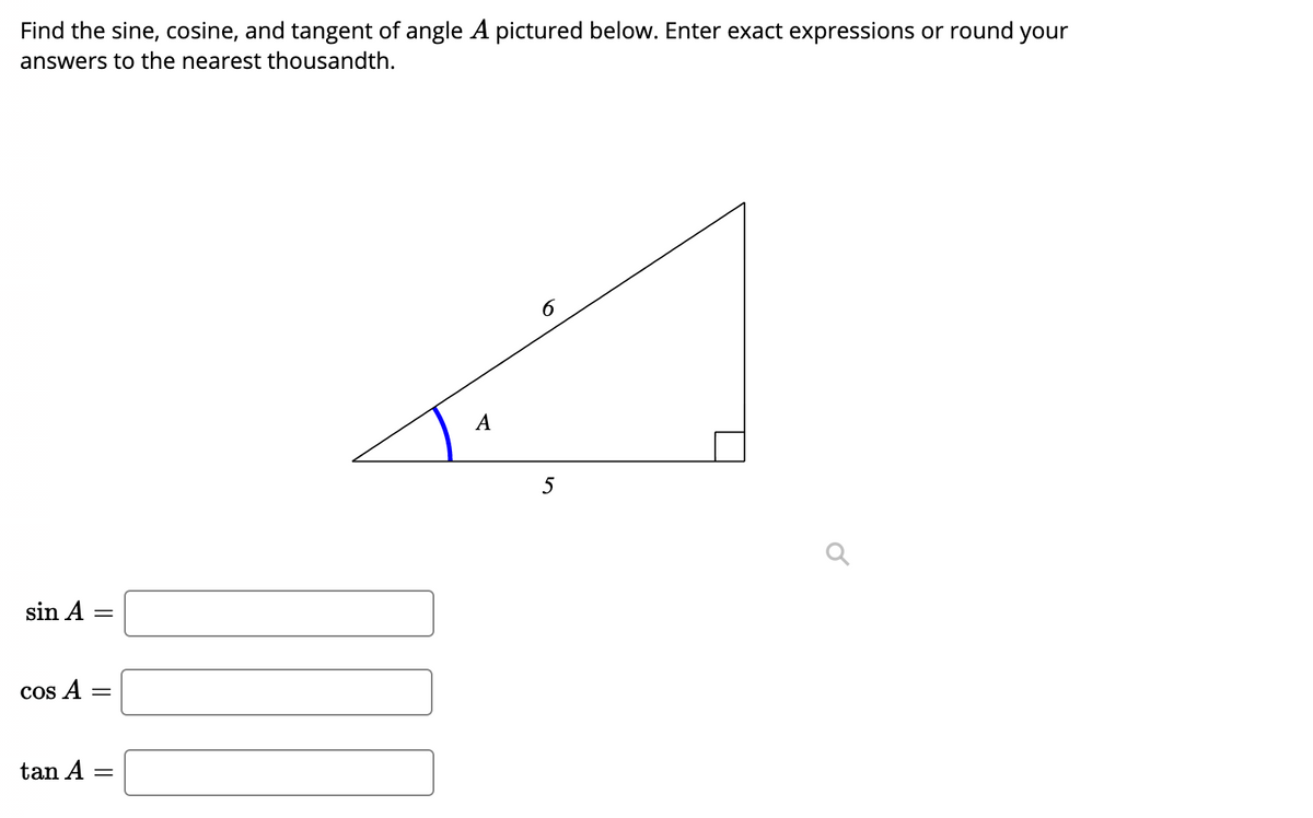 ### Finding Trigonometric Ratios

**Problem:**

Find the sine, cosine, and tangent of angle \( A \) pictured below. Enter exact expressions or round your answers to the nearest thousandth.

**Diagram Description:**
The diagram shows a right-angled triangle with one of the non-right angles labeled as \( A \). The side opposite to angle \( A \) is not labeled, the adjacent side is labeled 5, and the hypotenuse is labeled 6.

**Formulas to Use:**
- Sine: \(\sin A = \frac{\text{opposite}}{\text{hypotenuse}}\)
- Cosine: \(\cos A = \frac{\text{adjacent}}{\text{hypotenuse}}\)
- Tangent: \(\tan A = \frac{\text{opposite}}{\text{adjacent}}\)

**Calculation Steps:**
1. Identify the length of the opposite side using the Pythagorean theorem:
   \[
   \text{opposite} = \sqrt{\text{hypotenuse}^2 - \text{adjacent}^2} = \sqrt{6^2 - 5^2} = \sqrt{36 - 25} = \sqrt{11}
   \]
2. With the lengths of all sides determined:
   - Opposite side = \(\sqrt{11}\)
   - Adjacent side = 5
   - Hypotenuse = 6

3. Compute the trigonometric ratios:
   - \(\sin A = \frac{\sqrt{11}}{6}\)
   - \(\cos A = \frac{5}{6}\)
   - \(\tan A = \frac{\sqrt{11}}{5}\)

Below are the boxes provided to enter the values you calculated:

- **Sine of A:**
  \[
  \sin A = \boxed{\frac{\sqrt{11}}{6}}
  \]

- **Cosine of A:**
  \[
  \cos A = \boxed{\frac{5}{6}}
  \]

- **Tangent of A:**
  \[
  \tan A = \boxed{\frac{\sqrt{11}}{5}}
  \]

To compute rounded values to the nearest thousandth:
 
- \(\sin A \approx 0.558\)
- \(\cos A \approx 