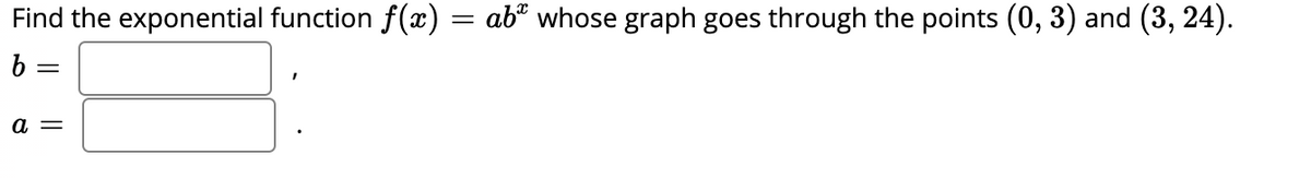 Find the exponential function f(x):
abº whose graph goes through the points (0, 3) and (3, 24).
b =
a =
